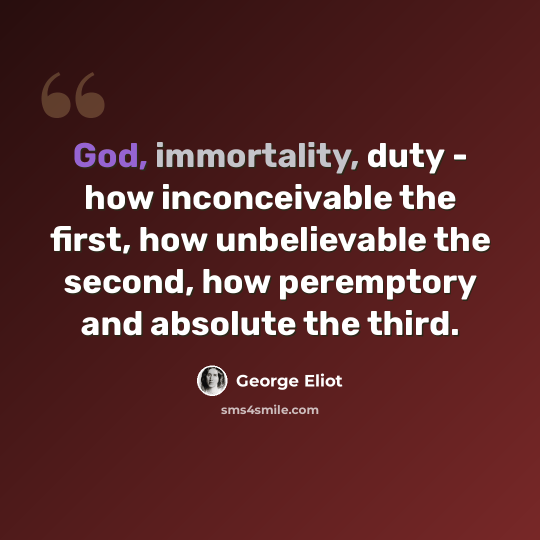 “God, immortality, duty - how inconceivable the first, how unbelievable the second, how peremptory and absolute the third.” quote by George Eliot