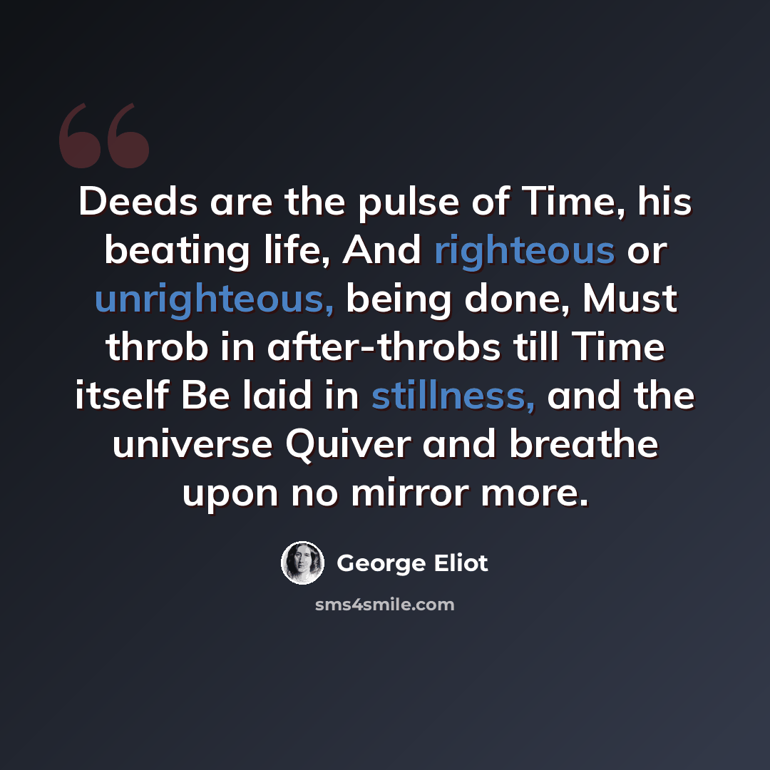 “Deeds are the pulse of Time, his beating life, And righteous or unrighteous, being done, Must throb in after-throbs till Time itself Be laid in stillness, and the universe Quiver and breathe upon no mirror more.” quote by George Eliot