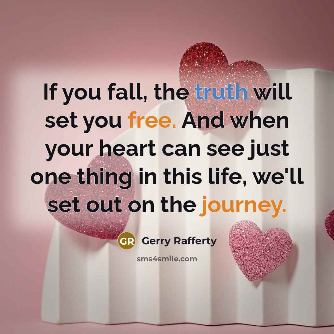“If you fall, the truth will set you free. And when your heart can see just one thing in this life, we'll set out on the journey.” quote by Gerry Rafferty