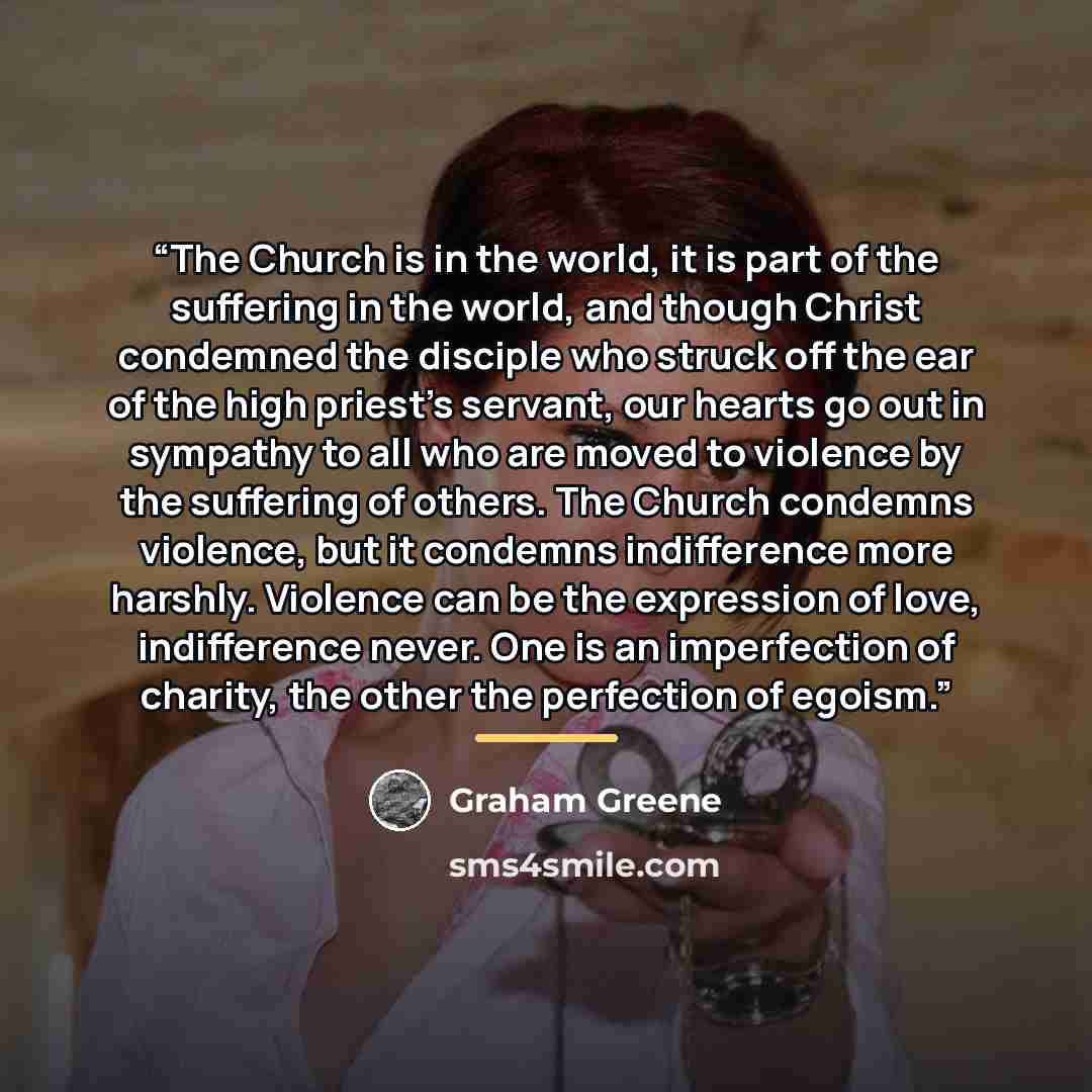 “The Church is in the world, it is part of the suffering in the world, and though Christ condemned the disciple who struck off the ear of the high priest's servant, our hearts go out in sympathy to all who are moved to violence by the suffering of others. The Church condemns violence, but it…” quote by Graham Greene