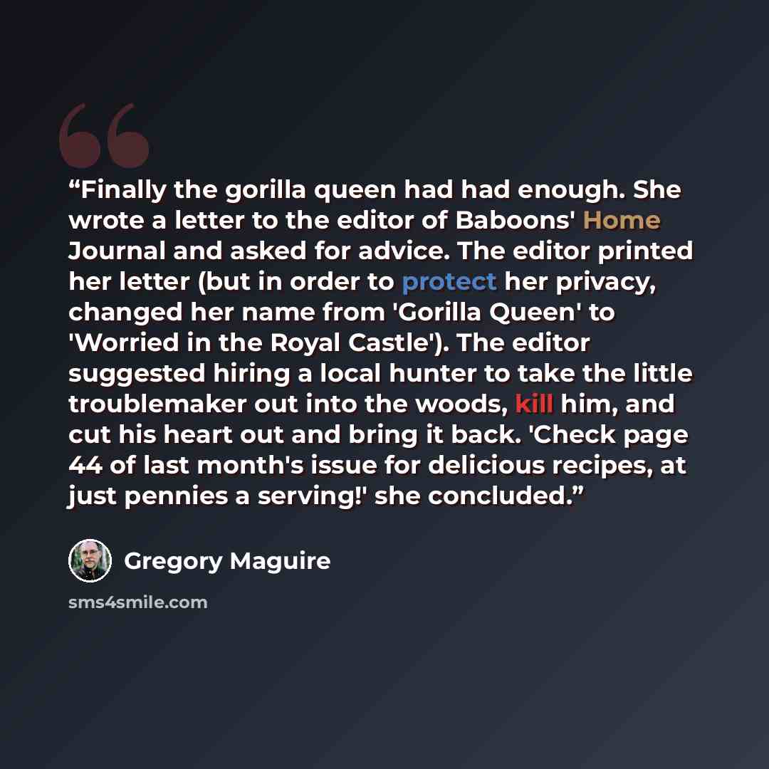 “Finally the gorilla queen had had enough. She wrote a letter to the editor of Baboons' Home Journal and asked for advice. The editor printed her letter (but in order to protect her privacy, changed her name from 'Gorilla Queen' to 'Worried in the Royal Castle'). The editor suggested hiring a local…” quote by Gregory Maguire