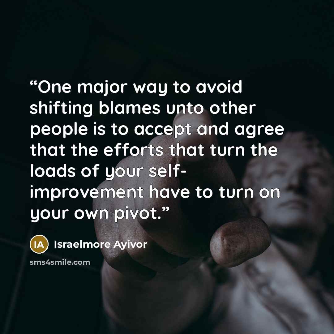 “One major way to avoid shifting blames unto other people is to accept and agree that the efforts that turn the loads of your self- improvement have to turn on your own pivot.” quote by Israelmore Ayivor
