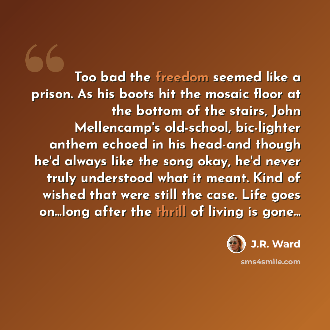 “Too bad the freedom seemed like a prison. As his boots hit the mosaic floor at the bottom of the stairs, John Mellencamp's old-school, bic-lighter anthem echoed in his head-and though he'd always like the song okay, he'd never truly understood what it meant. Kind of wished that were still the…” quote by J.R. Ward