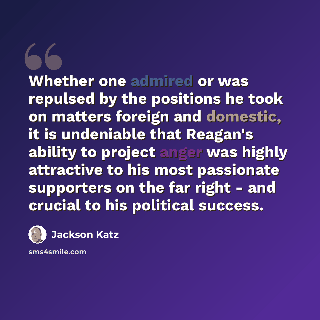 “Whether one admired or was repulsed by the positions he took on matters foreign and domestic, it is undeniable that Reagan's ability to project anger was highly attractive to his most passionate supporters on the far right - and crucial to his political success.” quote by Jackson Katz