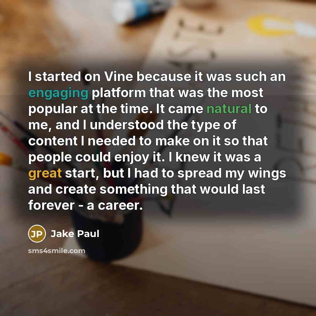 “I started on Vine because it was such an engaging platform that was the most popular at the time. It came natural to me, and I understood the type of content I needed to make on it so that people could enjoy it. I knew it was a great start, but I had to spread my wings and create something that…” quote by Jake Paul
