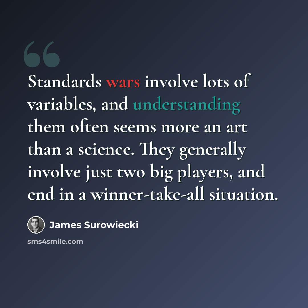 “Standards wars involve lots of variables, and understanding them often seems more an art than a science. They generally involve just two big players, and end in a winner-take-all situation.” quote by James Surowiecki