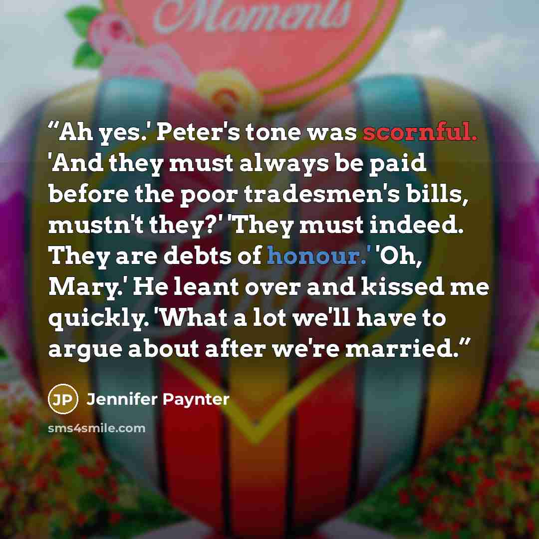 “Ah yes.' Peter's tone was scornful. 'And they must always be paid before the poor tradesmen's bills, mustn't they?' 'They must indeed. They are debts of honour.' 'Oh, Mary.' He leant over and kissed me quickly. 'What a lot we'll have to argue about after we're married.” quote by Jennifer Paynter