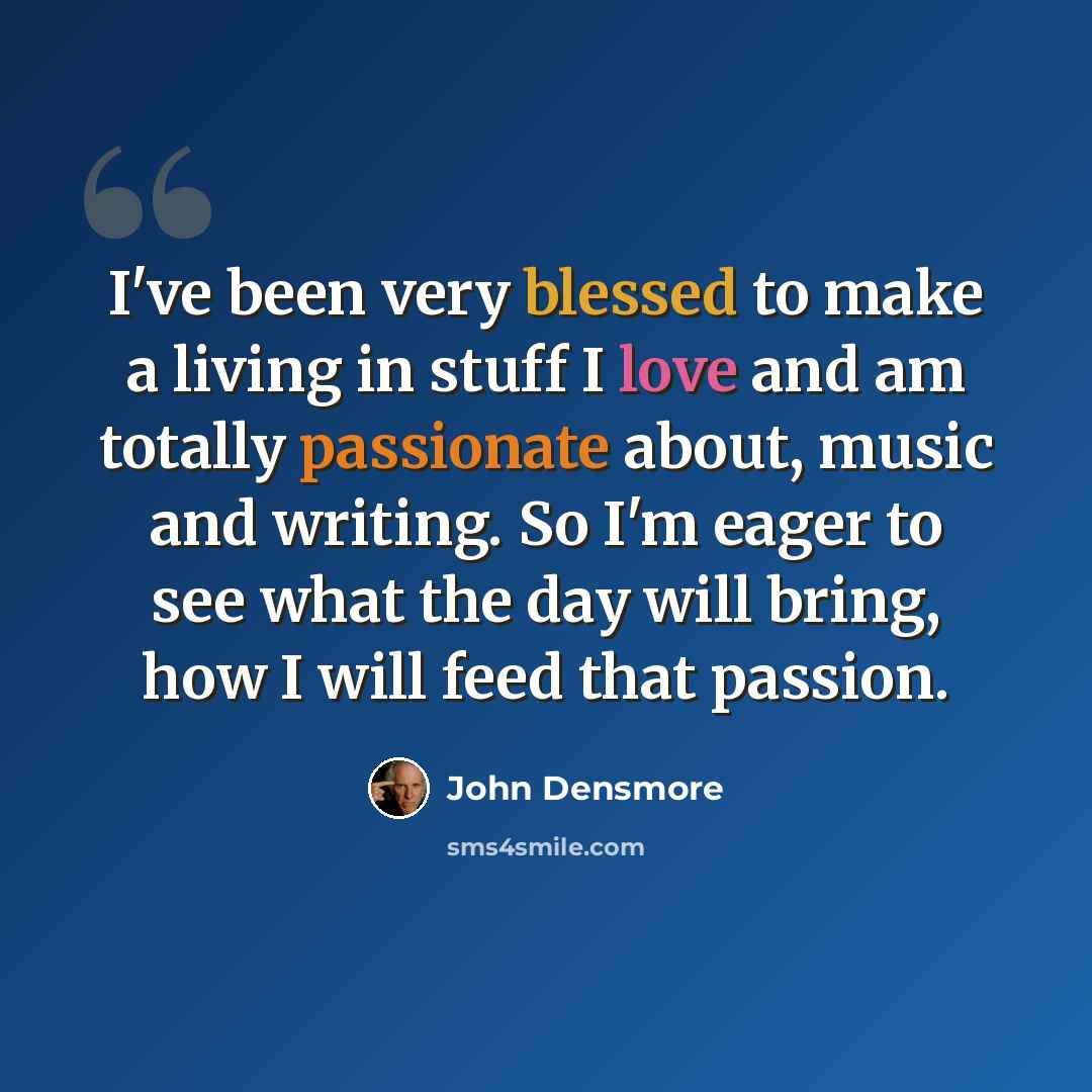 “I've been very blessed to make a living in stuff I love and am totally passionate about, music and writing. So I'm eager to see what the day will bring, how I will feed that passion.” quote by John Densmore