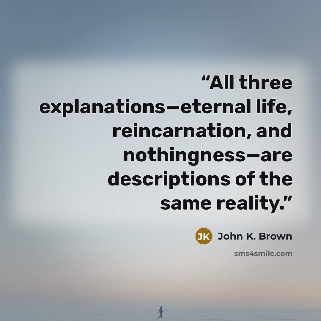 “All three explanations—eternal life, reincarnation, and nothingness—are descriptions of the same reality.” quote by John K. Brown