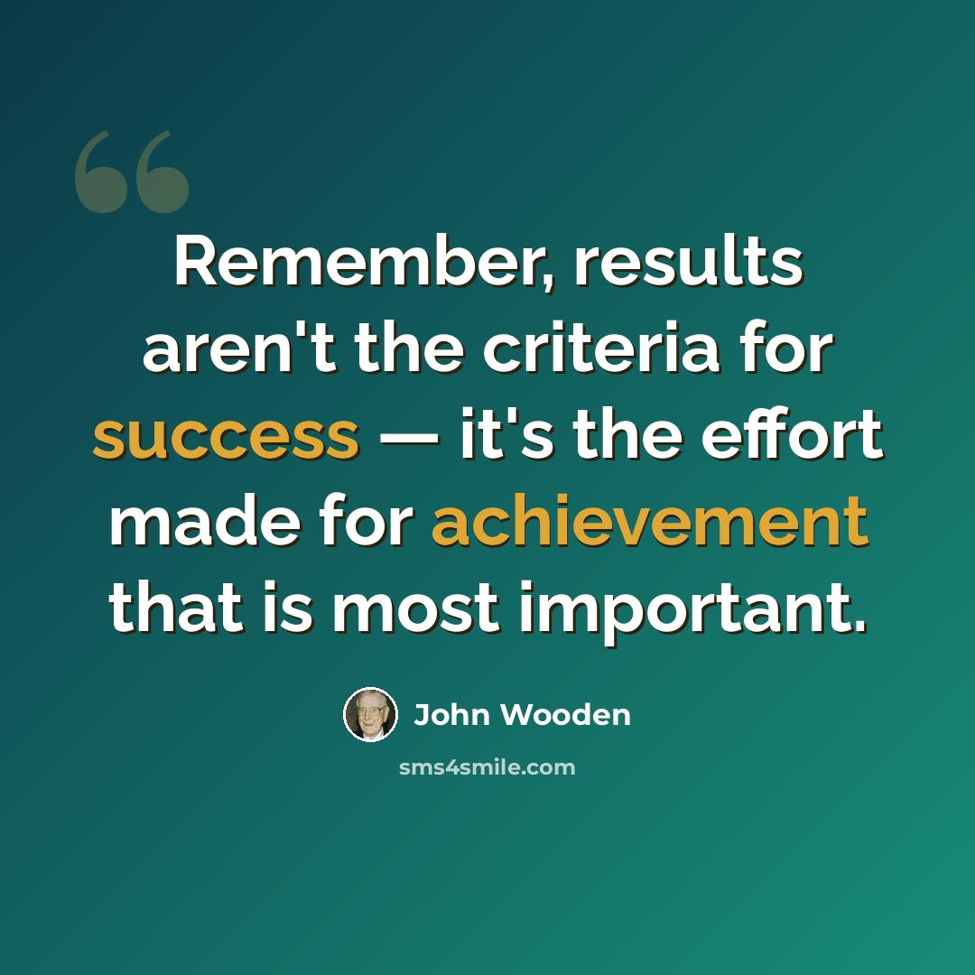 “Remember, results aren't the criteria for success — it's the effort made for achievement that is most important.” quote by John Wooden