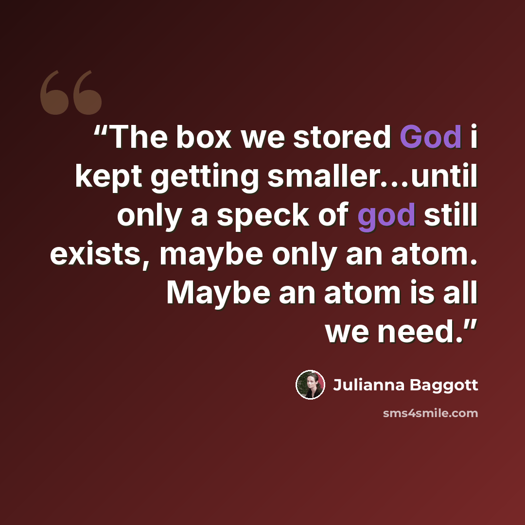 “The box we stored God i kept getting smaller...until only a speck of god still exists, maybe only an atom. Maybe an atom is all we need.” quote by Julianna Baggott