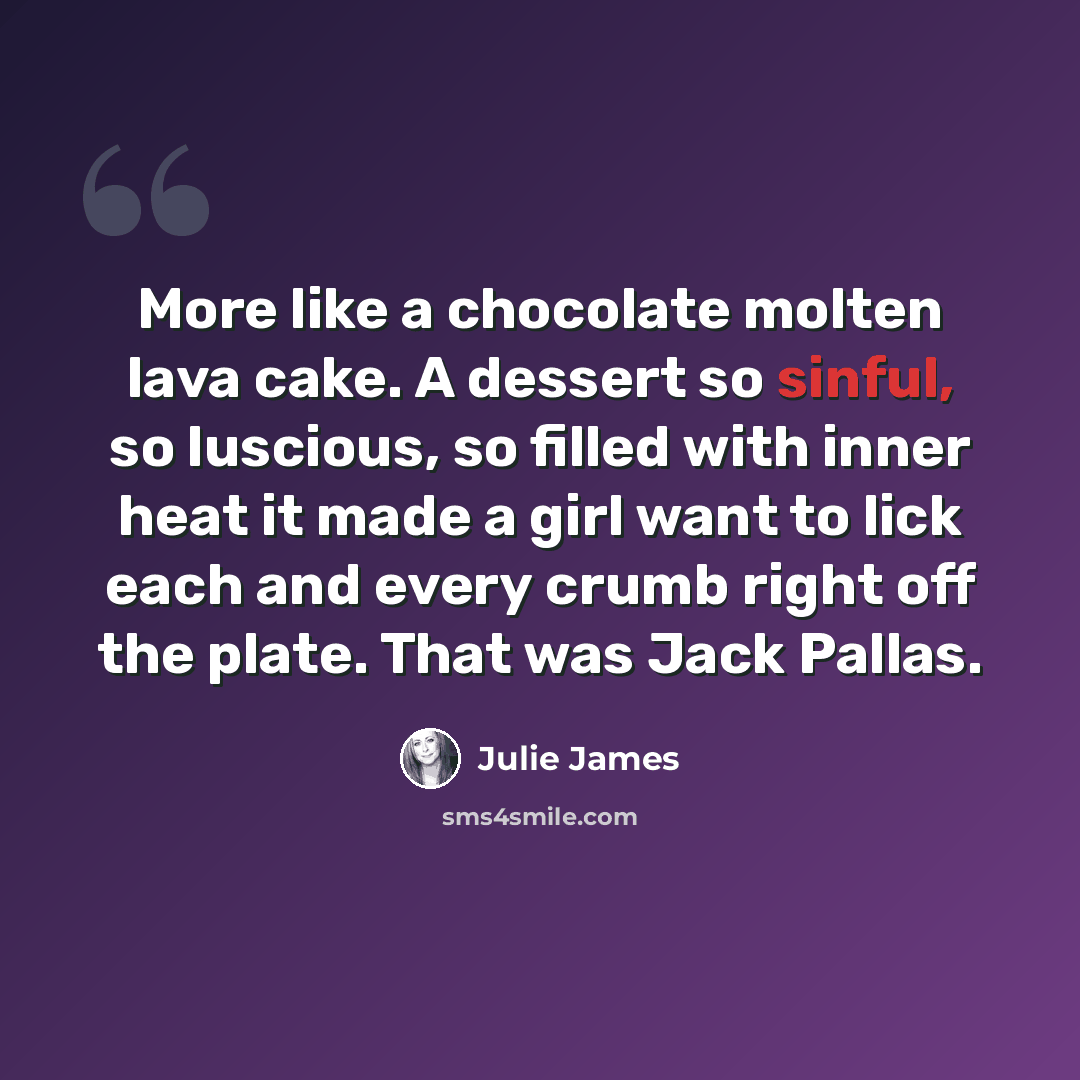 “More like a chocolate molten lava cake. A dessert so sinful, so luscious, so filled with inner heat it made a girl want to lick each and every crumb right off the plate. That was Jack Pallas.” quote by Julie James