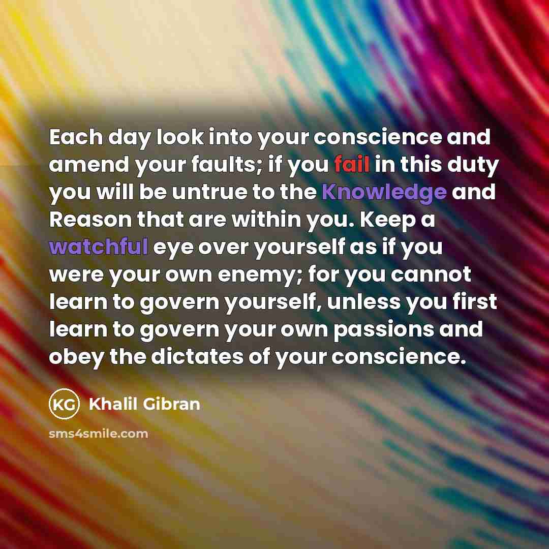 “Each day look into your conscience and amend your faults; if you fail in this duty you will be untrue to the Knowledge and Reason that are within you. Keep a watchful eye over yourself as if you were your own enemy; for you cannot learn to govern yourself, unless you first learn to govern your own…” quote by Khalil Gibran