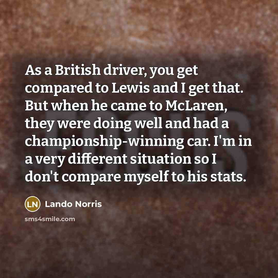“As a British driver, you get compared to Lewis and I get that. But when he came to McLaren, they were doing well and had a championship-winning car. I'm in a very different situation so I don't compare myself to his stats.” quote by Lando Norris