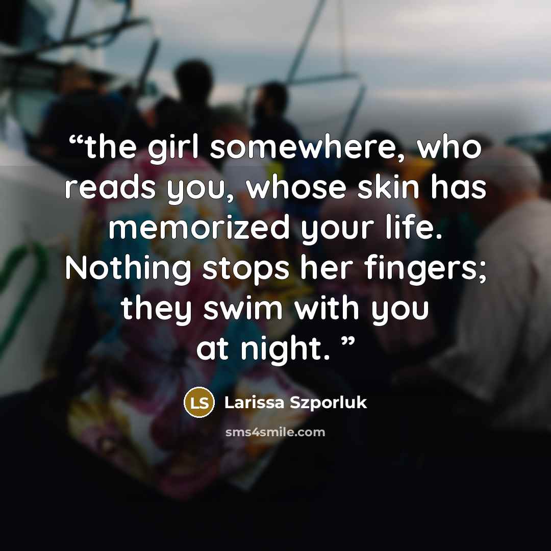 “the girl somewhere, who reads you, whose skin has memorized your life. Nothing stops her fingers; they swim with you at night.” quote by Larissa Szporluk