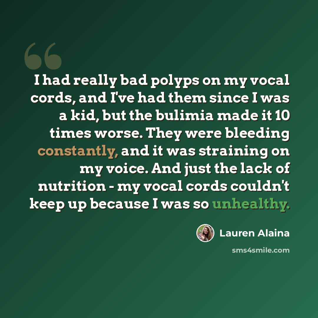 “I had really bad polyps on my vocal cords, and I've had them since I was a kid, but the bulimia made it 10 times worse. They were bleeding constantly, and it was straining on my voice. And just the lack of nutrition - my vocal cords couldn't keep up because I was so unhealthy.” quote by Lauren Alaina