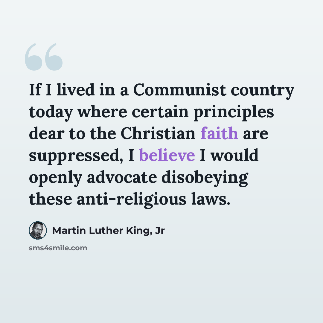 “If I lived in a Communist country today where certain principles dear to the Christian faith are suppressed, I believe I would openly advocate disobeying these anti-religious laws.” quote by Martin Luther King, Jr