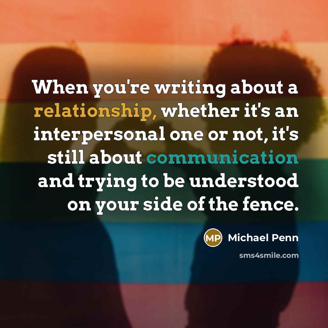 “When you're writing about a relationship, whether it's an interpersonal one or not, it's still about communication and trying to be understood on your side of the fence.” quote by Michael Penn