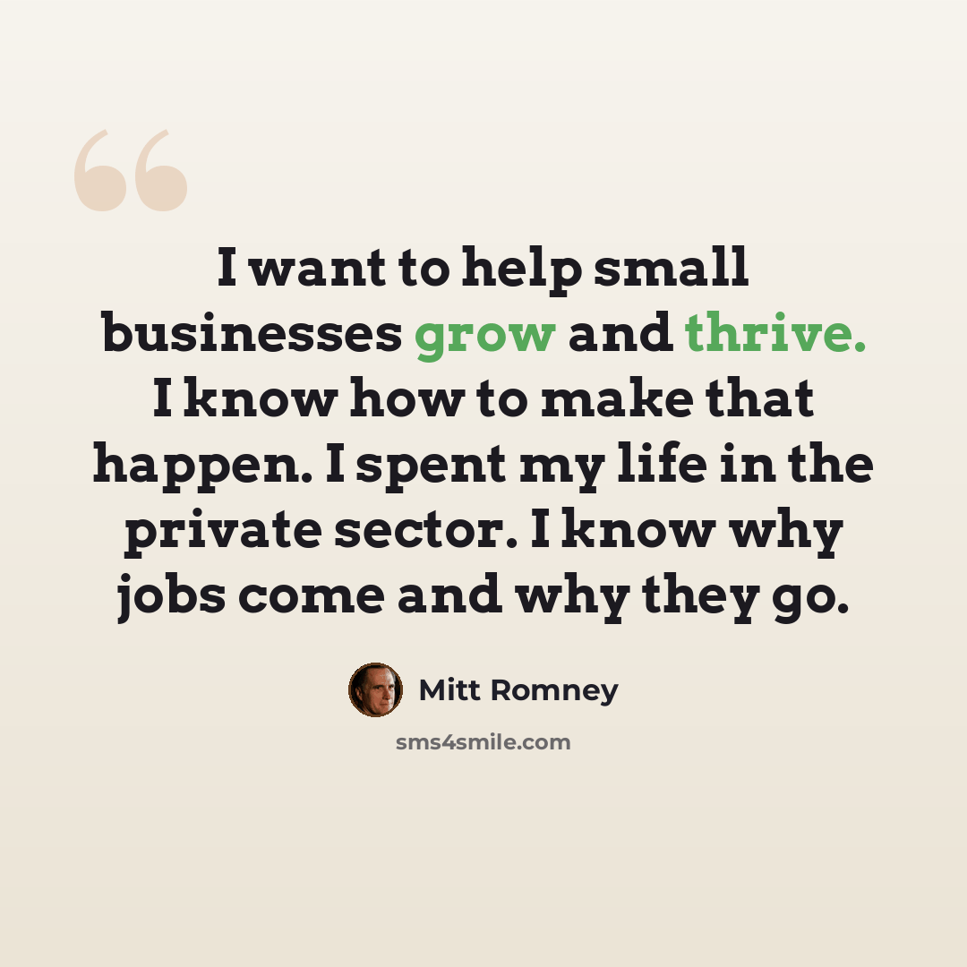 “I want to help small businesses grow and thrive. I know how to make that happen. I spent my life in the private sector. I know why jobs come and why they go.” quote by Mitt Romney