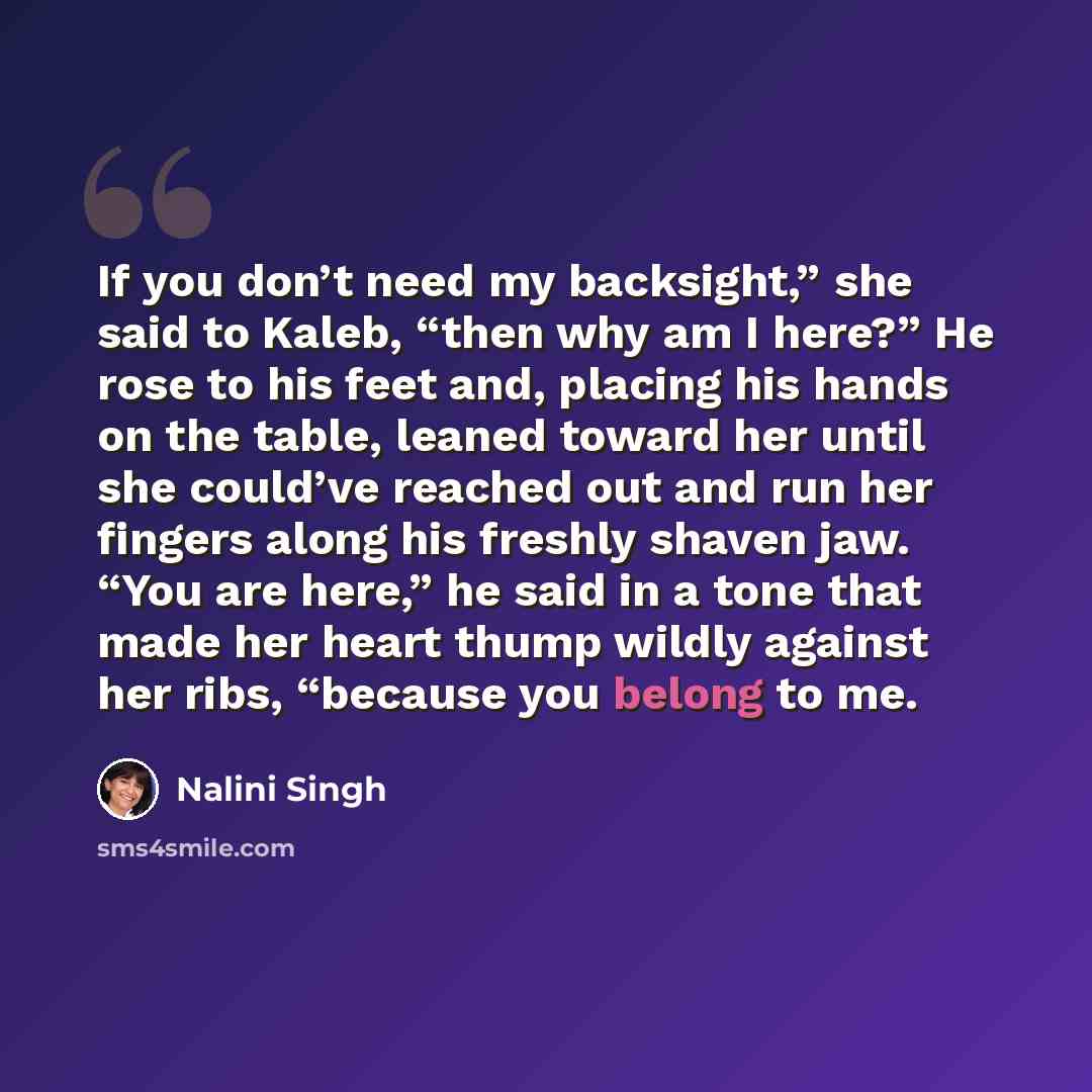 “If you don’t need my backsight,” she said to Kaleb, “then why am I here?” He rose to his feet and, placing his hands on the table, leaned toward her until she could’ve reached out and run her fingers along his freshly shaven jaw. “You are here,” he said in a tone that made her heart thump wildly…” quote by Nalini Singh