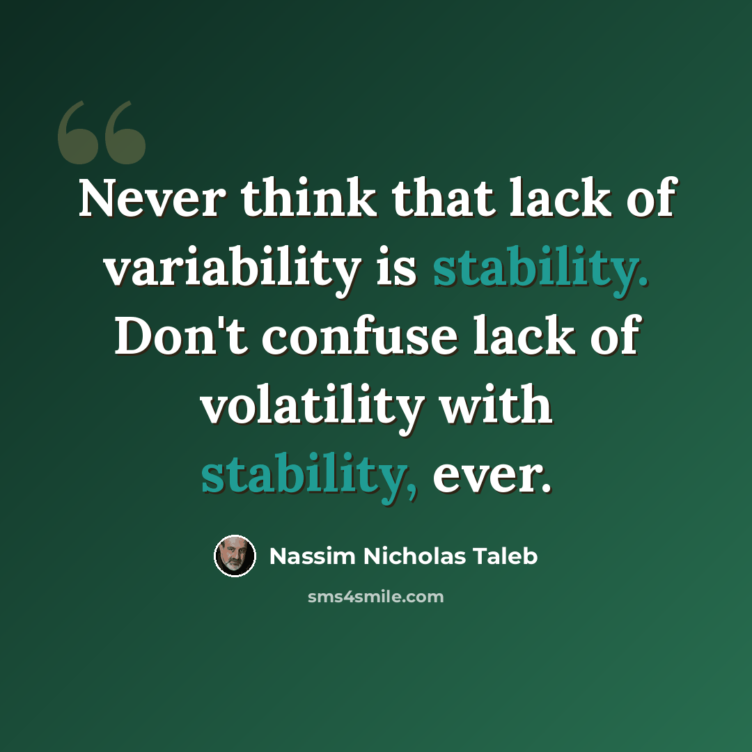 “Never think that lack of variability is stability. Don't confuse lack of volatility with stability, ever.” quote by Nassim Nicholas Taleb