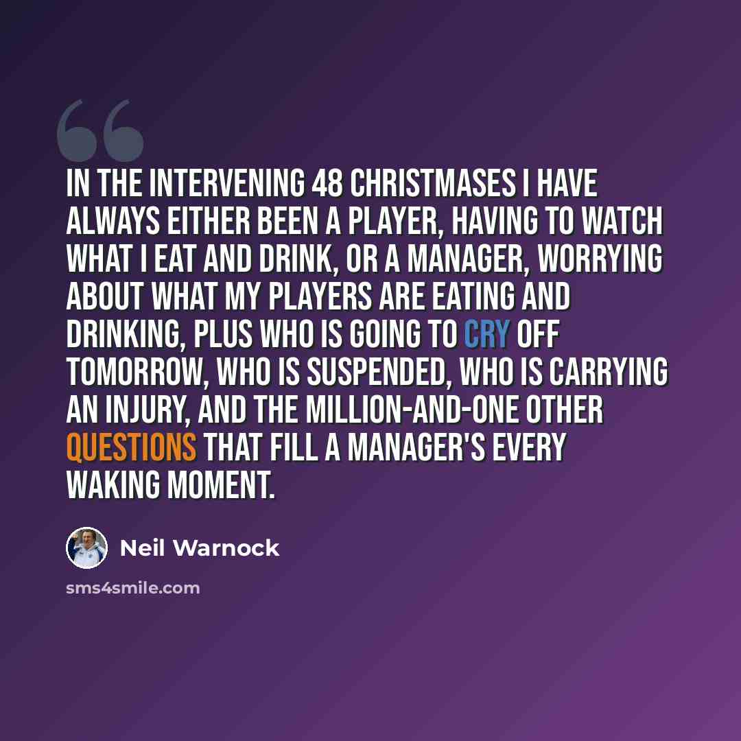 “In the intervening 48 Christmases I have always either been a player, having to watch what I eat and drink, or a manager, worrying about what my players are eating and drinking, plus who is going to cry off tomorrow, who is suspended, who is carrying an injury, and the million-and-one other…” quote by Neil Warnock