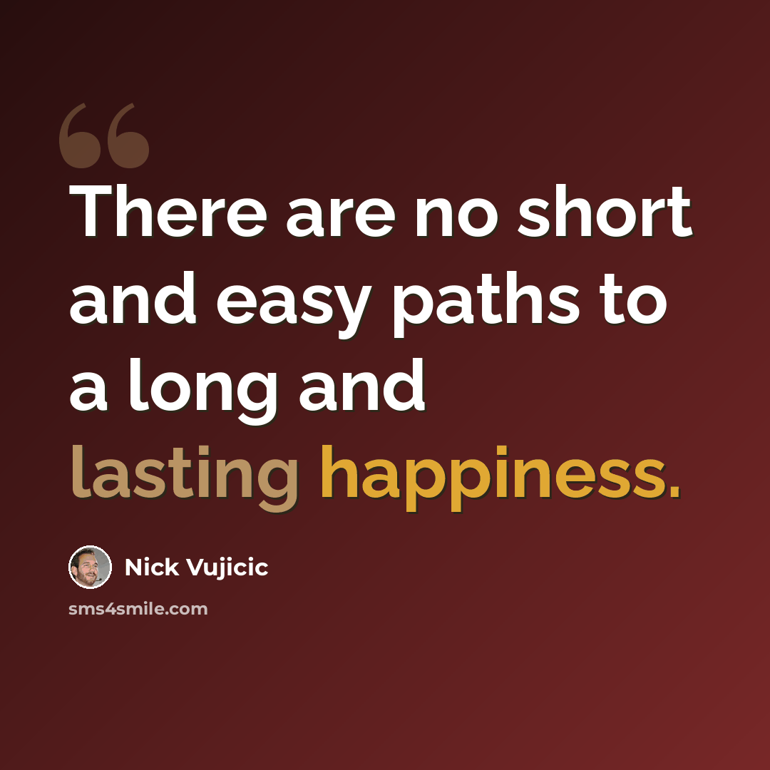“There are no short and easy paths to a long and lasting happiness.” quote by Nick Vujicic