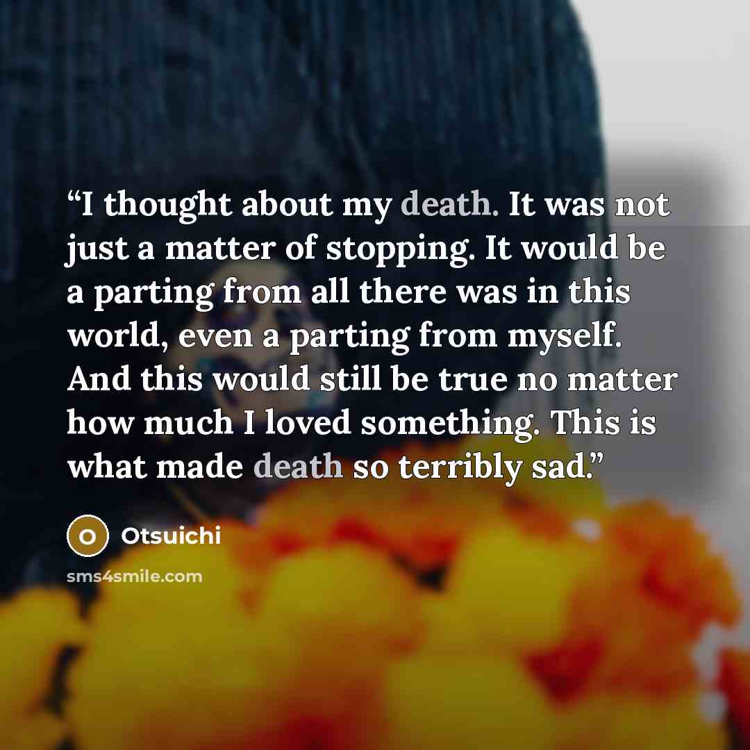 “I thought about my death. It was not just a matter of stopping. It would be a parting from all there was in this world, even a parting from myself. And this would still be true no matter how much I loved something. This is what made death so terribly sad.” quote by Otsuichi