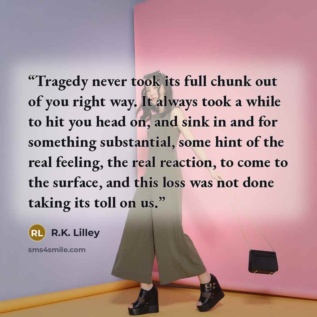 “Tragedy never took its full chunk out of you right way. It always took a while to hit you head on, and sink in and for something substantial, some hint of the real feeling, the real reaction, to come to the surface, and this loss was not done taking its toll on us.” quote by R.K. Lilley