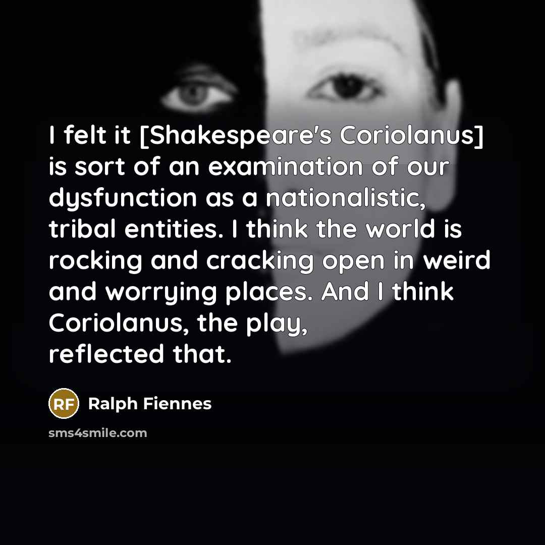 “I felt it [Shakespeare's Coriolanus] is sort of an examination of our dysfunction as a nationalistic, tribal entities. I think the world is rocking and cracking open in weird and worrying places. And I think Coriolanus, the play, reflected that.” quote by Ralph Fiennes
