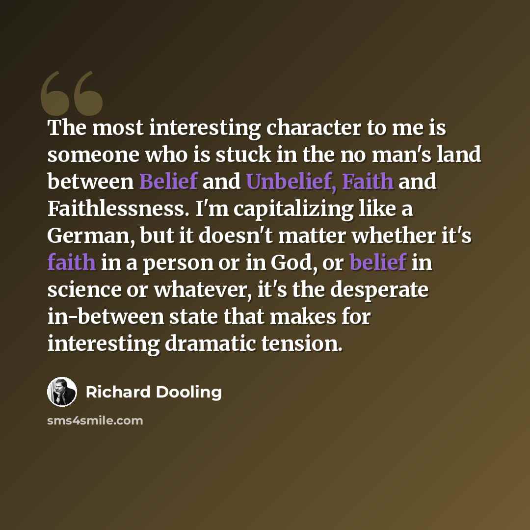 “The most interesting character to me is someone who is stuck in the no man's land between Belief and Unbelief, Faith and Faithlessness. I'm capitalizing like a German, but it doesn't matter whether it's faith in a person or in God, or belief in science or whatever, it's the desperate in-between…” quote by Richard Dooling