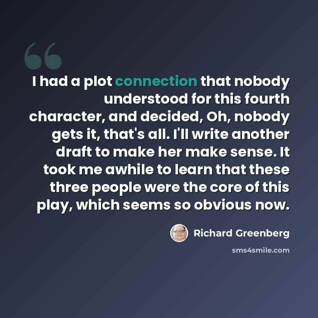 “I had a plot connection that nobody understood for this fourth character, and decided, Oh, nobody gets it, that's all. I'll write another draft to make her make sense. It took me awhile to learn that these three people were the core of this play, which seems so obvious now.” quote by Richard Greenberg