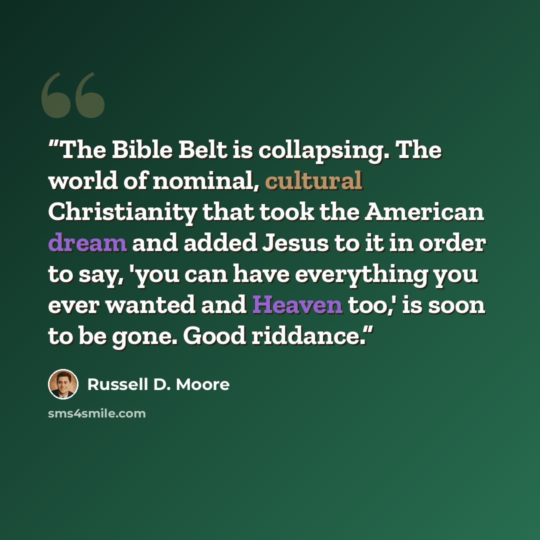 “The Bible Belt is collapsing. The world of nominal, cultural Christianity that took the American dream and added Jesus to it in order to say, 'you can have everything you ever wanted and Heaven too,' is soon to be gone. Good riddance.” quote by Russell D. Moore
