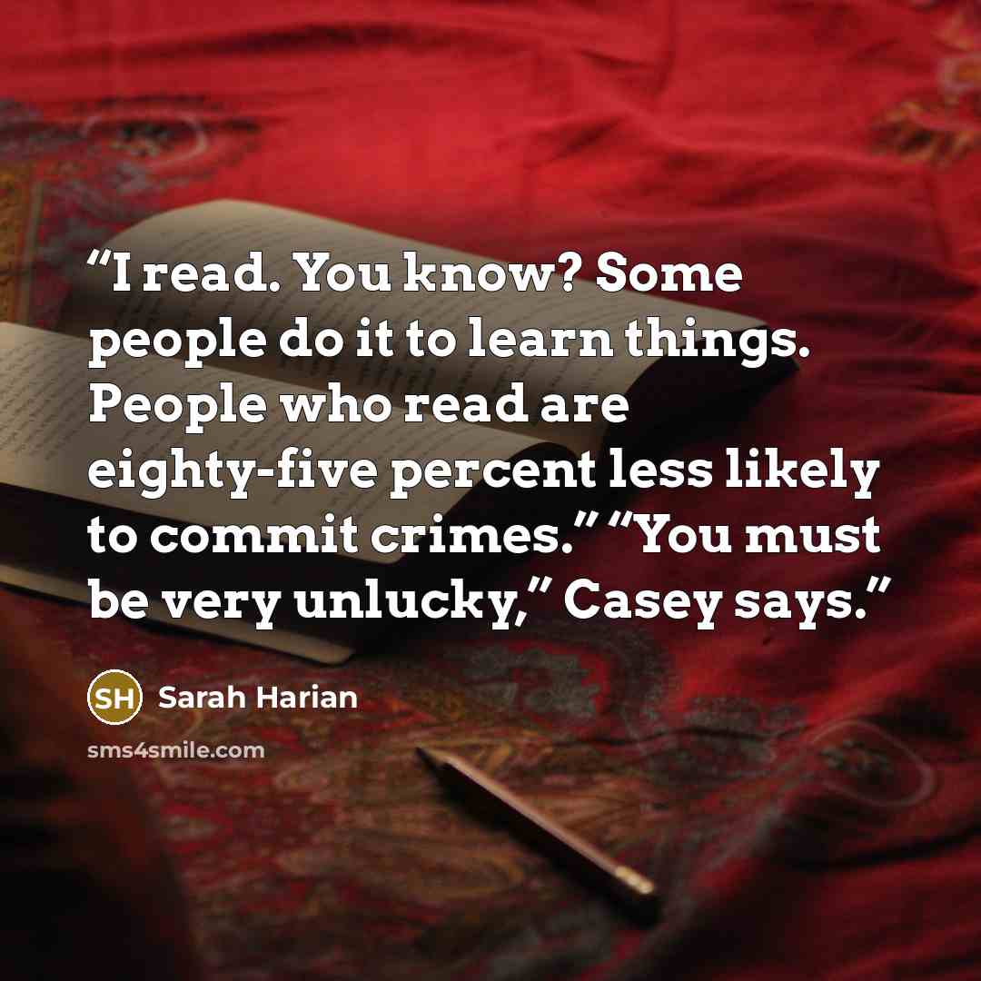 “I read. You know? Some people do it to learn things. People who read are eighty-five percent less likely to commit crimes.” “You must be very unlucky,” Casey says.” quote by Sarah Harian