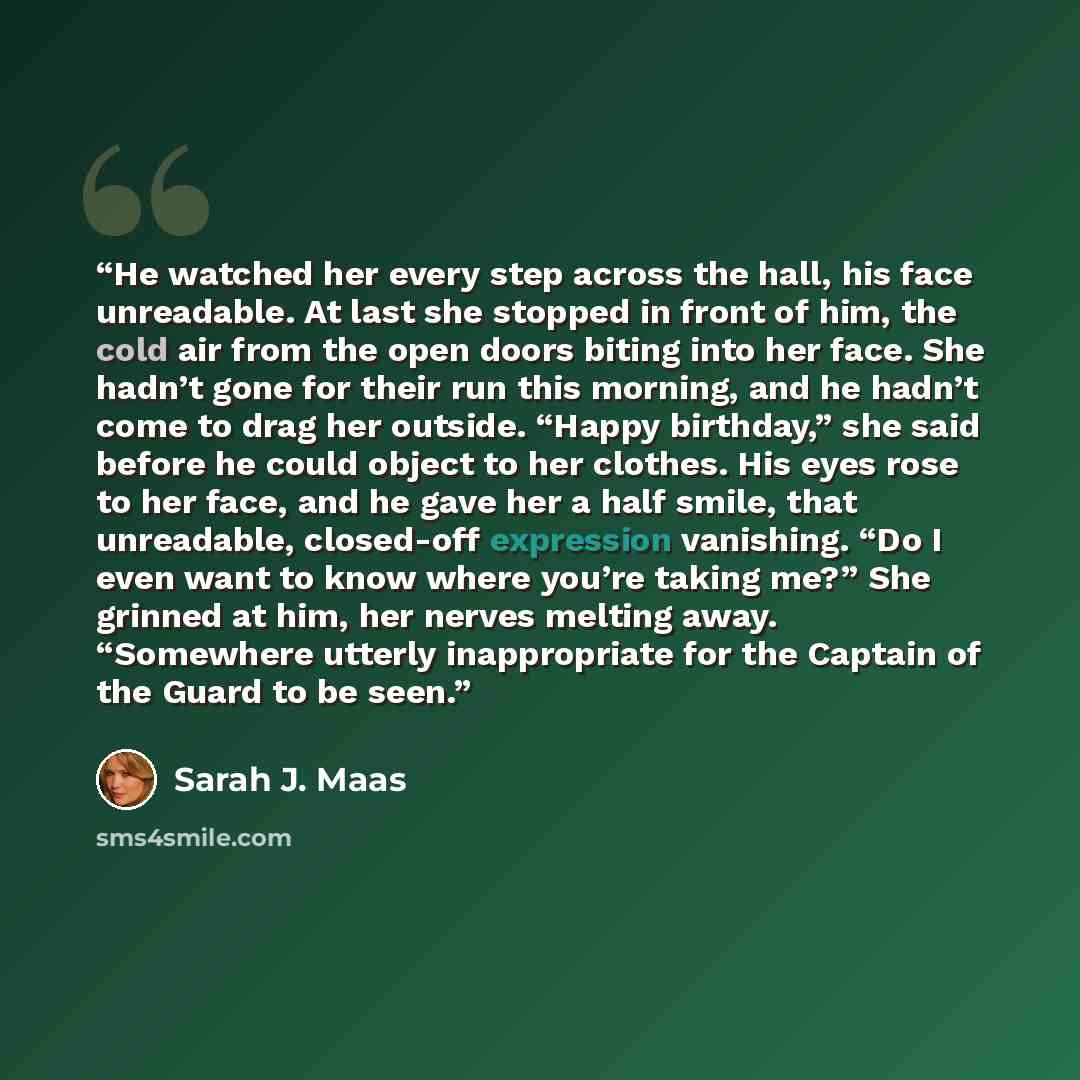 “He watched her every step across the hall, his face unreadable. At last she stopped in front of him, the cold air from the open doors biting into her face. She hadn’t gone for their run this morning, and he hadn’t come to drag her outside. “Happy birthday,” she said before he could object to her…” quote by Sarah J. Maas