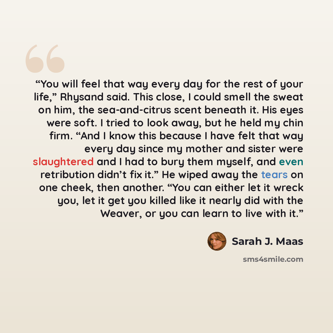“You will feel that way every day for the rest of your life,” Rhysand said. This close, I could smell the sweat on him, the sea-and-citrus scent beneath it. His eyes were soft. I tried to look away, but he held my chin firm. “And I know this because I have felt that way every day since my mother…” quote by Sarah J. Maas
