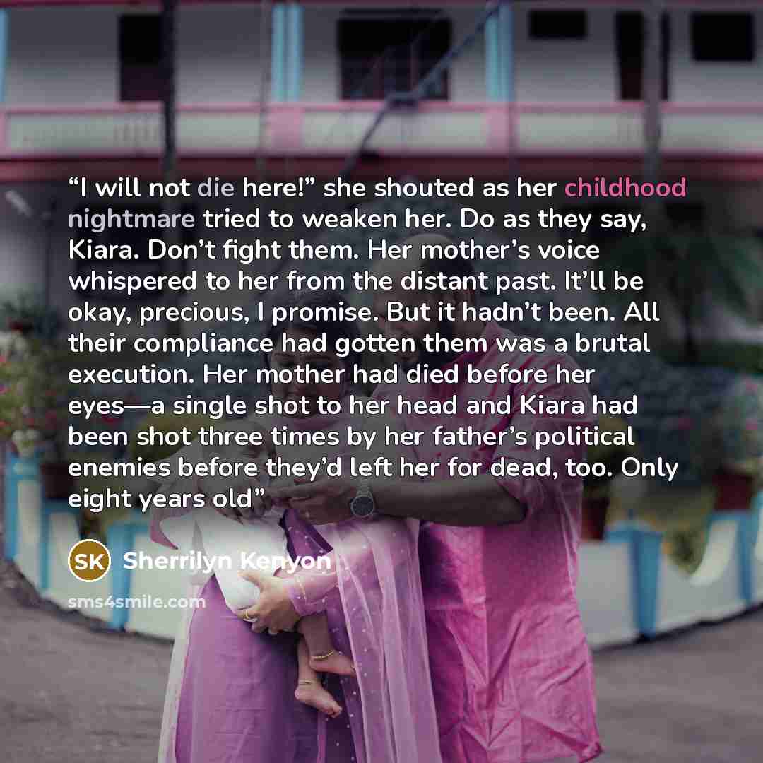 “I will not die here!” she shouted as her childhood nightmare tried to weaken her. Do as they say, Kiara. Don’t fight them. Her mother’s voice whispered to her from the distant past. It’ll be okay, precious, I promise. But it hadn’t been. All their compliance had gotten them was a brutal execution…” quote by Sherrilyn Kenyon