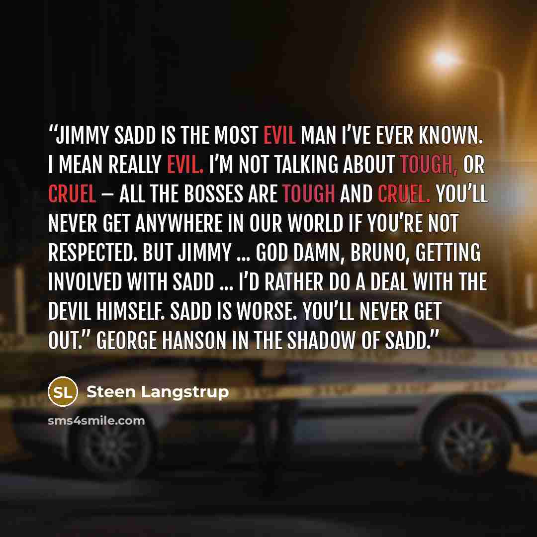 “Jimmy Sadd is the most evil man I’ve ever known. I mean really evil. I’m not talking about tough, or cruel – all the bosses are tough and cruel. You’ll never get anywhere in our world if you’re not respected. But Jimmy ... God damn, Bruno, getting involved with Sadd ... I’d rather do a deal with…” quote by Steen Langstrup