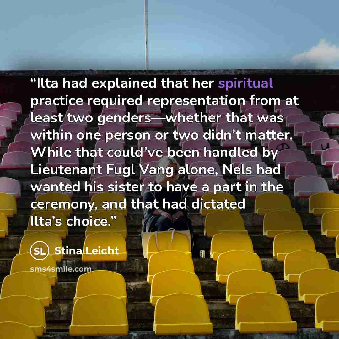 “Ilta had explained that her spiritual practice required representation from at least two genders—whether that was within one person or two didn’t matter. While that could’ve been handled by Lieutenant Fugl Vang alone, Nels had wanted his sister to have a part in the ceremony, and that had dictated…” quote by Stina Leicht