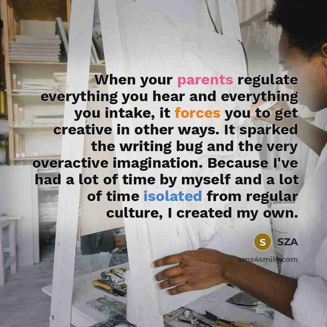 “When your parents regulate everything you hear and everything you intake, it forces you to get creative in other ways. It sparked the writing bug and the very overactive imagination. Because I've had a lot of time by myself and a lot of time isolated from regular culture, I created my own.” quote by SZA