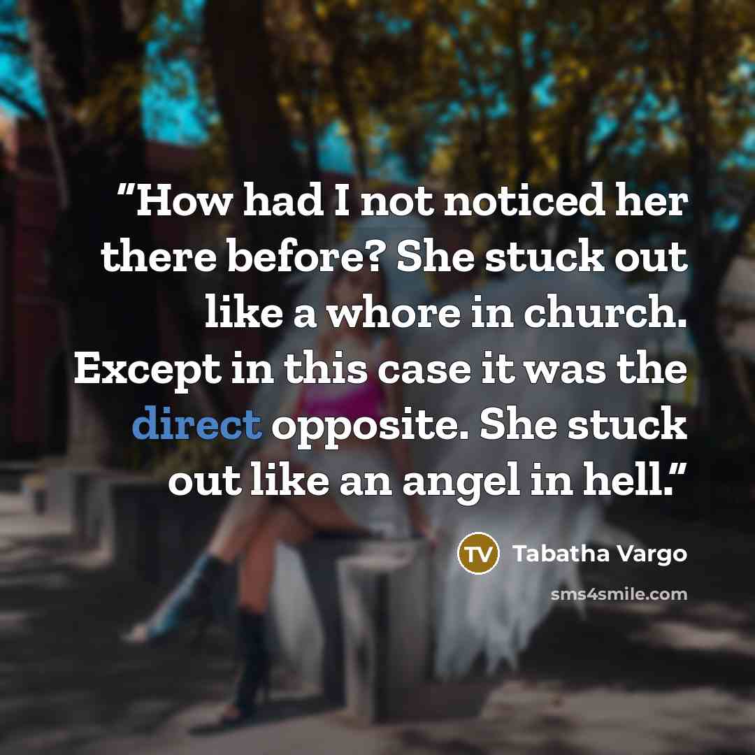 “How had I not noticed her there before? She stuck out like a whore in church. Except in this case it was the direct opposite. She stuck out like an angel in hell.” quote by Tabatha Vargo
