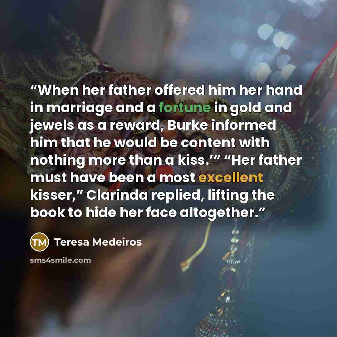 “When her father offered him her hand in marriage and a fortune in gold and jewels as a reward, Burke informed him that he would be content with nothing more than a kiss.’” “Her father must have been a most excellent kisser,” Clarinda replied, lifting the book to hide her face altogether.” quote by Teresa Medeiros