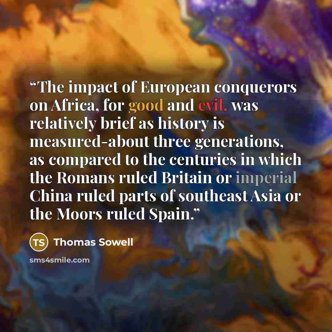 “The impact of European conquerors on Africa, for good and evil, was relatively brief as history is measured-about three generations, as compared to the centuries in which the Romans ruled Britain or imperial China ruled parts of southeast Asia or the Moors ruled Spain.” quote by Thomas Sowell