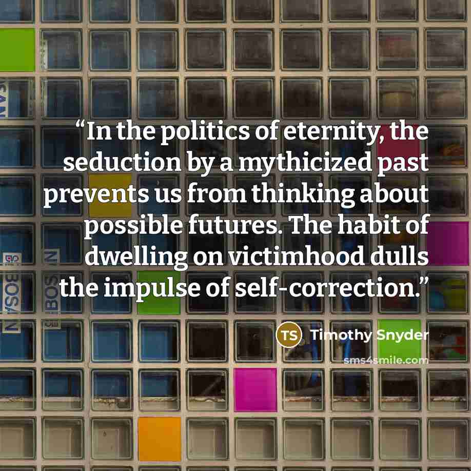 “In the politics of eternity, the seduction by a mythicized past prevents us from thinking about possible futures. The habit of dwelling on victimhood dulls the impulse of self-correction.” quote by Timothy Snyder