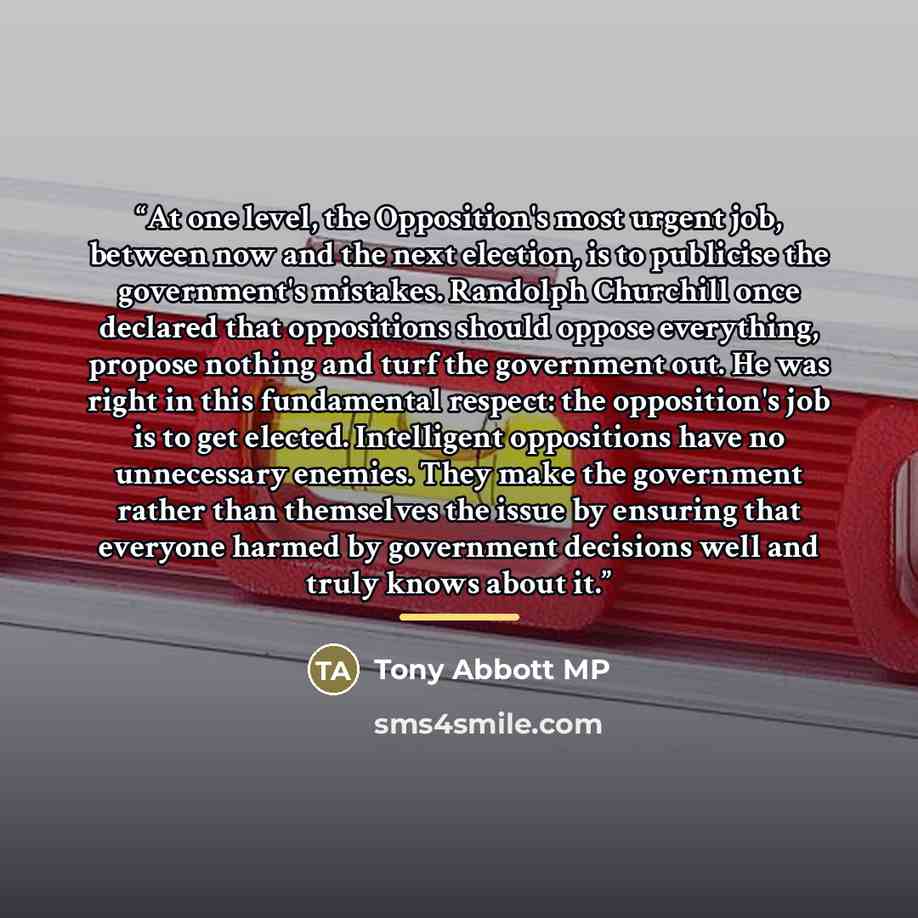 “At one level, the Opposition's most urgent job, between now and the next election, is to publicise the government's mistakes. Randolph Churchill once declared that oppositions should oppose everything, propose nothing and turf the government out. He was right in this fundamental respect: the…” quote by Tony Abbott MP