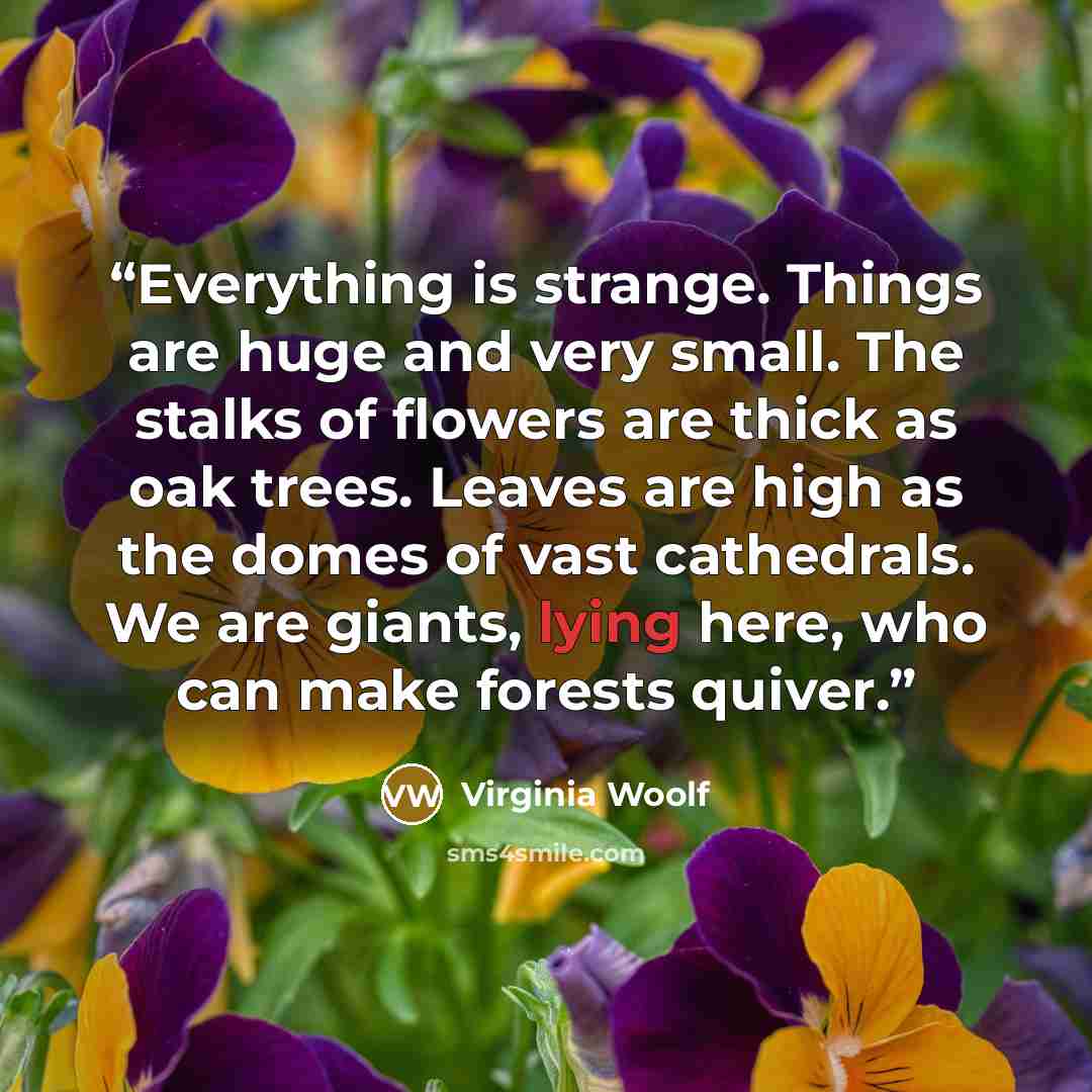 “Everything is strange. Things are huge and very small. The stalks of flowers are thick as oak trees. Leaves are high as the domes of vast cathedrals. We are giants, lying here, who can make forests quiver.” quote by Virginia Woolf