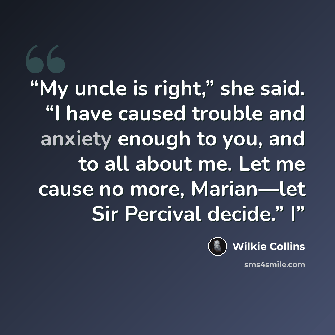 “My uncle is right,” she said. “I have caused trouble and anxiety enough to you, and to all about me. Let me cause no more, Marian—let Sir Percival decide.” I” quote by Wilkie Collins