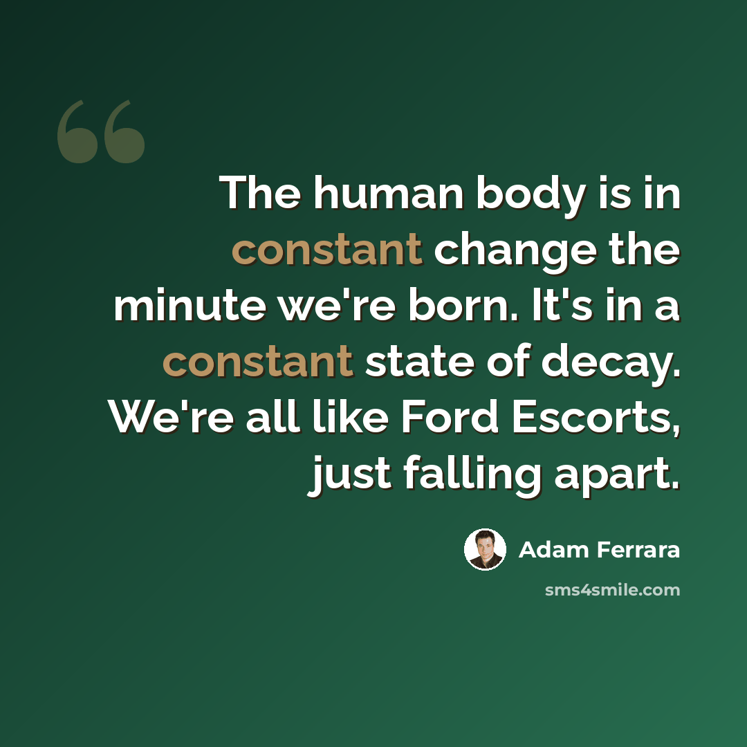 “The human body is in constant change the minute we're born. It's in a constant state of decay. We're all like Ford Escorts, just falling apart.” quote by Adam Ferrara
