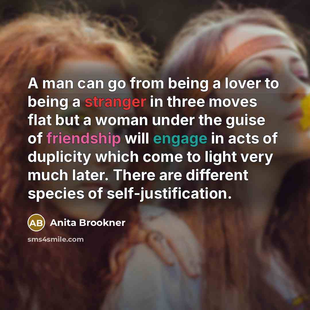 “A man can go from being a lover to being a stranger in three moves flat but a woman under the guise of friendship will engage in acts of duplicity which come to light very much later. There are different species of self-justification.” quote by Anita Brookner