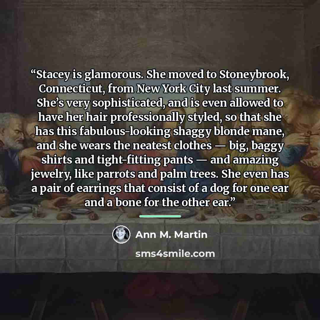 “Stacey is glamorous. She moved to Stoneybrook, Connecticut, from New York City last summer. She’s very sophisticated, and is even allowed to have her hair professionally styled, so that she has this fabulous-looking shaggy blonde mane, and she wears the neatest clothes — big, baggy shirts and…” quote by Ann M. Martin